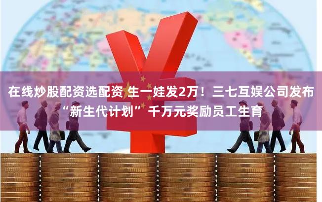 在线炒股配资选配资 生一娃发2万！三七互娱公司发布“新生代计划” 千万元奖励员工生育