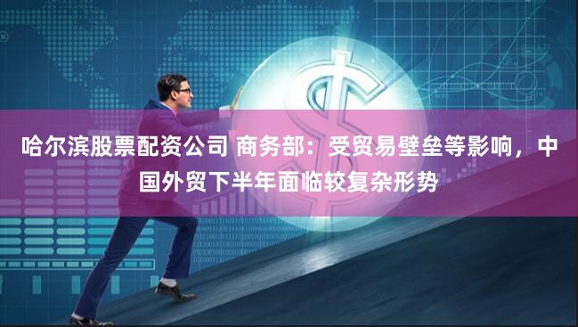 哈尔滨股票配资公司 商务部：受贸易壁垒等影响，中国外贸下半年面临较复杂形势