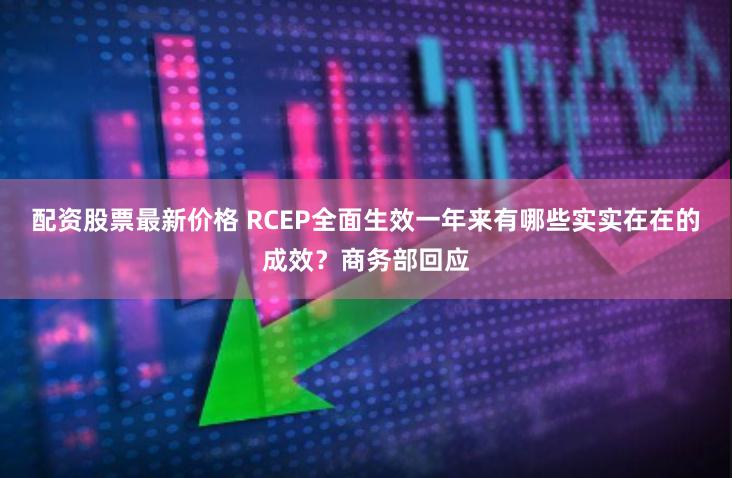 配资股票最新价格 RCEP全面生效一年来有哪些实实在在的成效？商务部回应