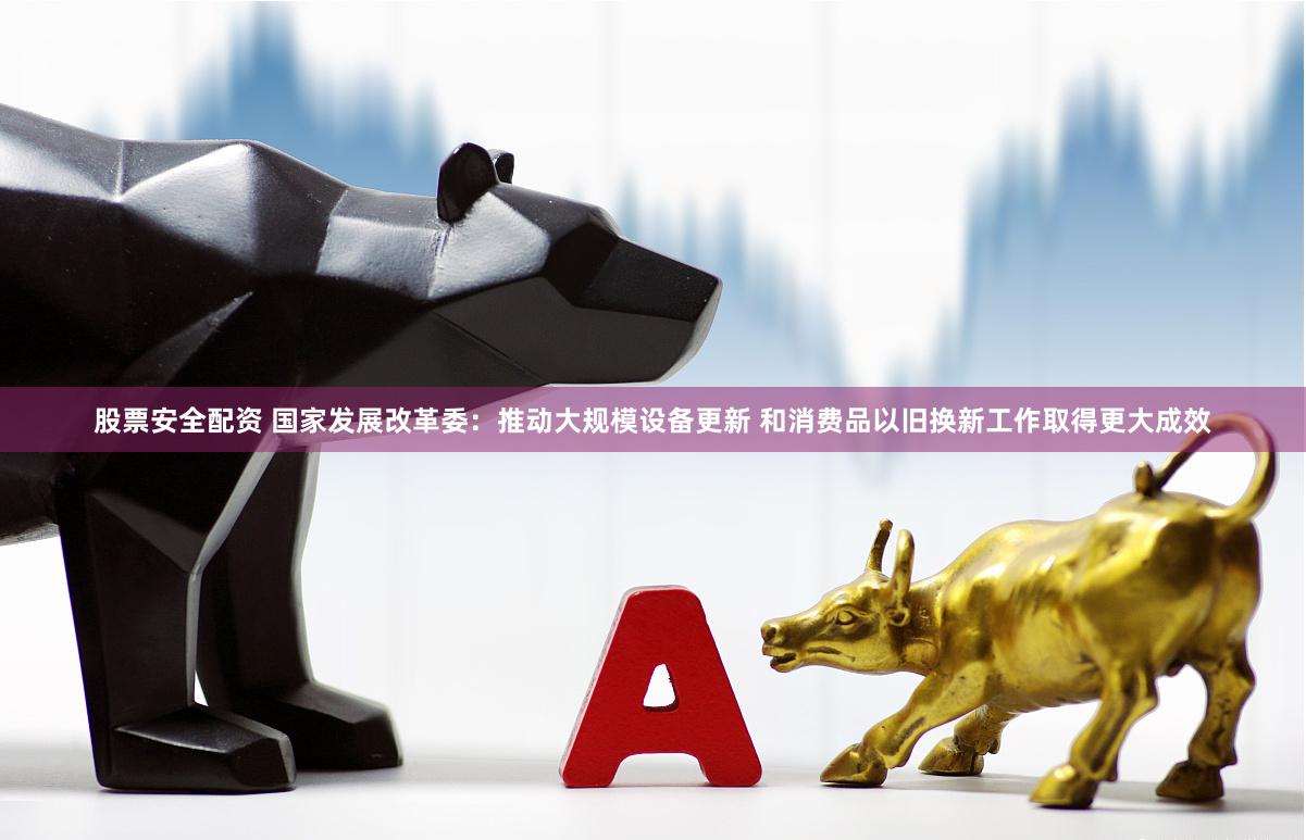 股票安全配资 国家发展改革委：推动大规模设备更新 和消费品以旧换新工作取得更大成效