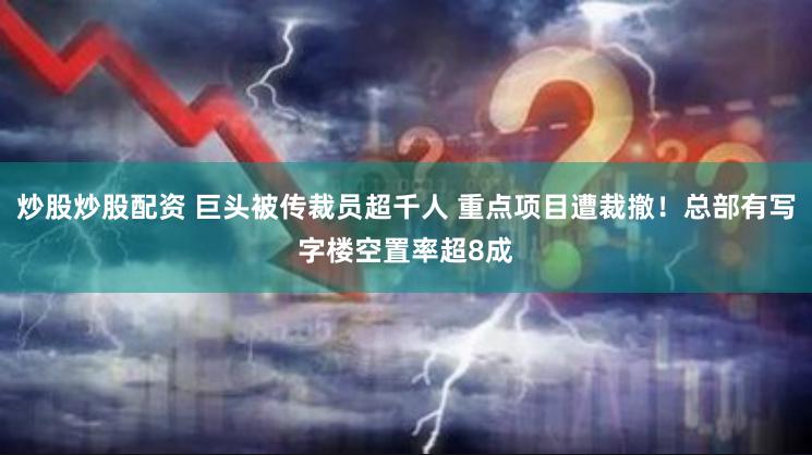 炒股炒股配资 巨头被传裁员超千人 重点项目遭裁撤！总部有写字楼空置率超8成