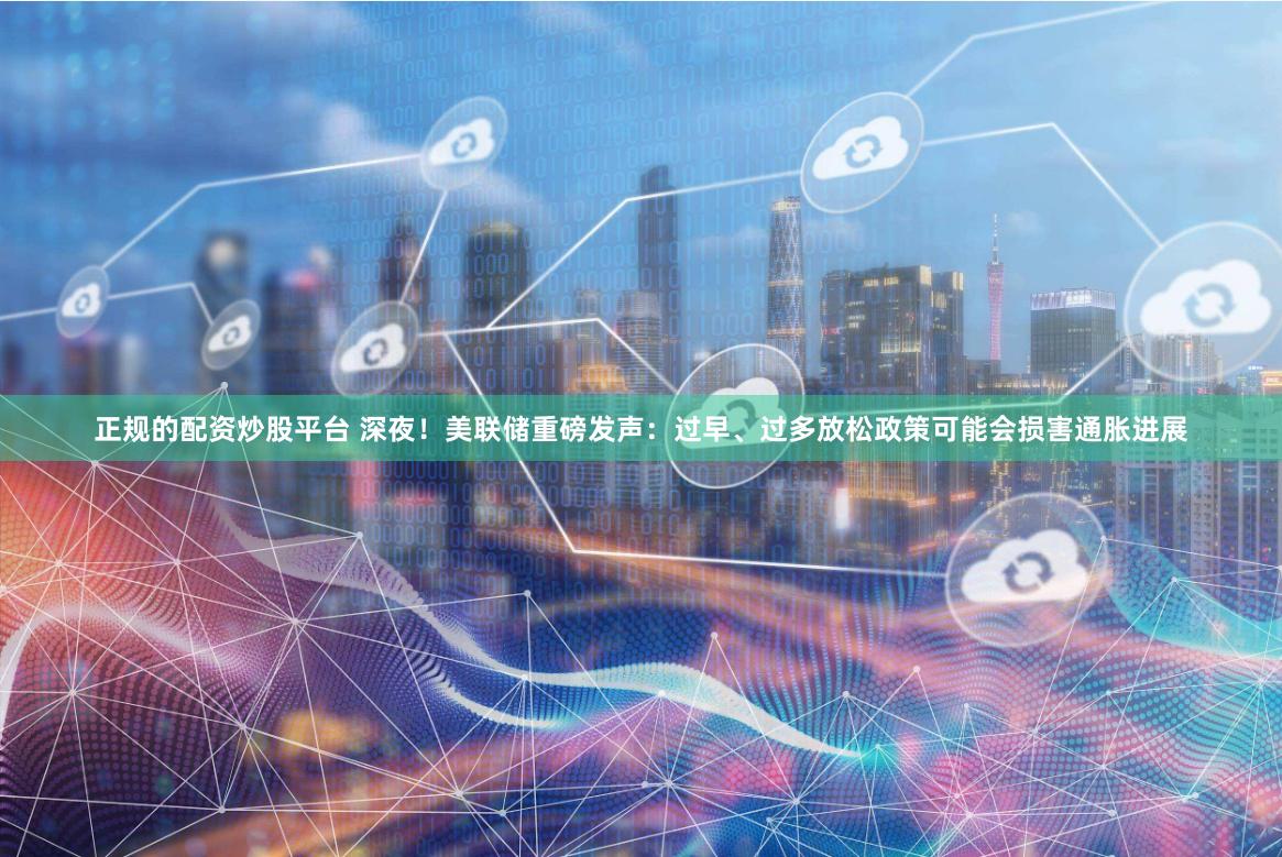 正规的配资炒股平台 深夜！美联储重磅发声：过早、过多放松政策可能会损害通胀进展