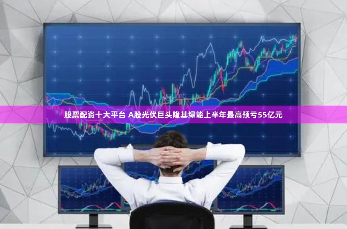 股票配资十大平台 A股光伏巨头隆基绿能上半年最高预亏55亿元