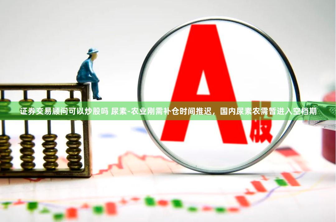 证券交易顾问可以炒股吗 尿素-农业刚需补仓时间推迟，国内尿素农需暂进入空档期