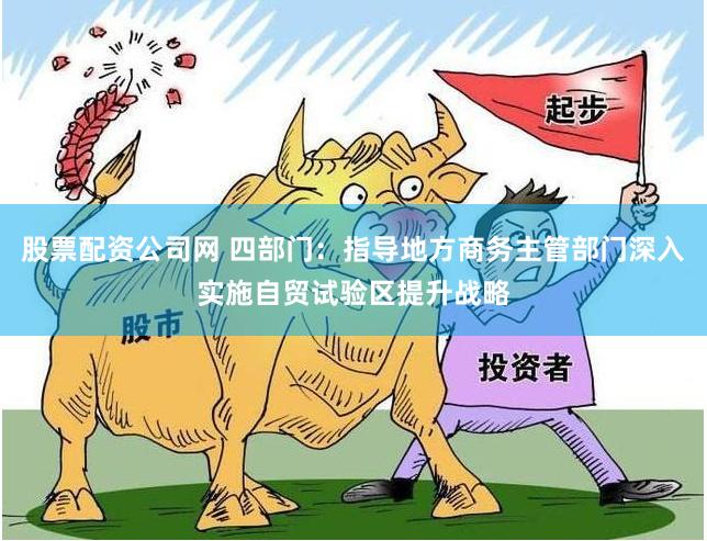 股票配资公司网 四部门：指导地方商务主管部门深入实施自贸试验区提升战略