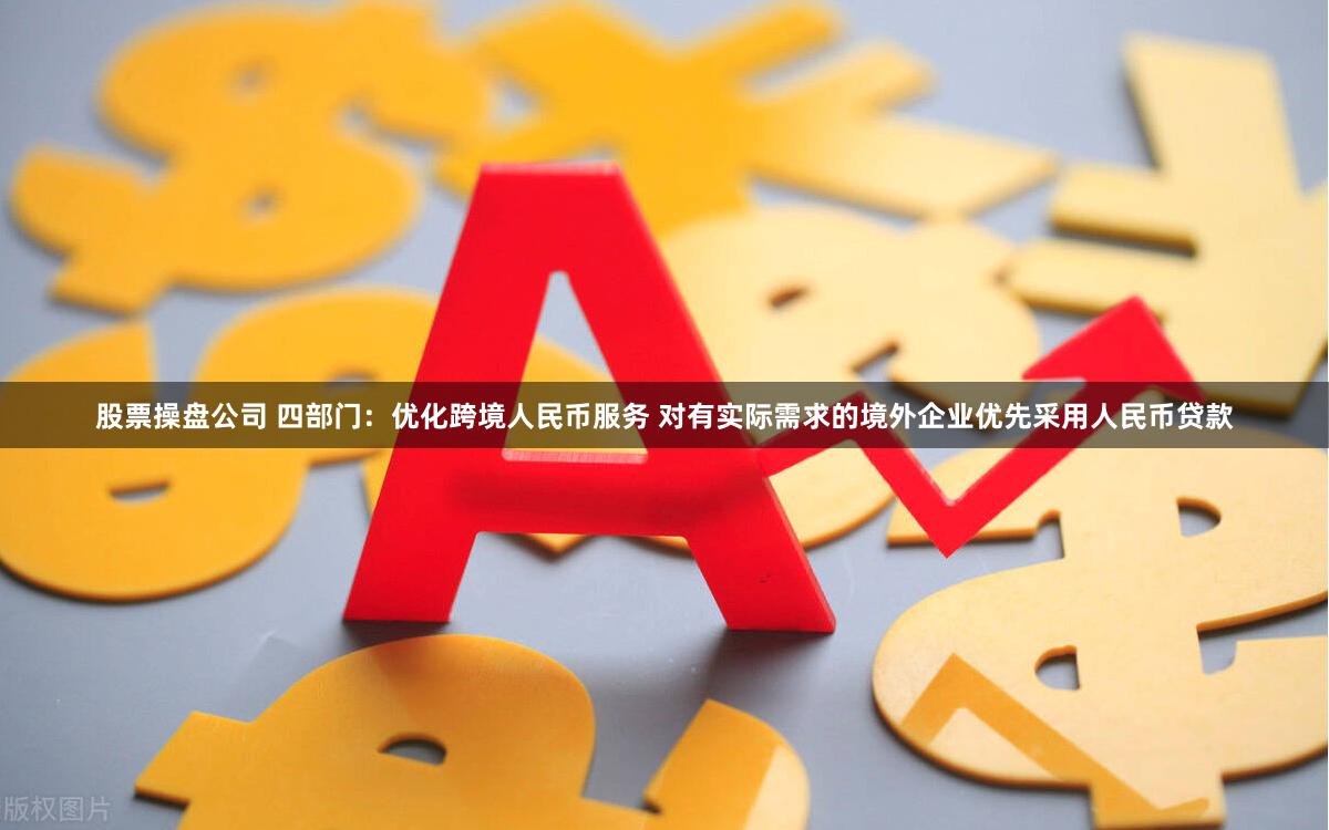 股票操盘公司 四部门：优化跨境人民币服务 对有实际需求的境外企业优先采用人民币贷款