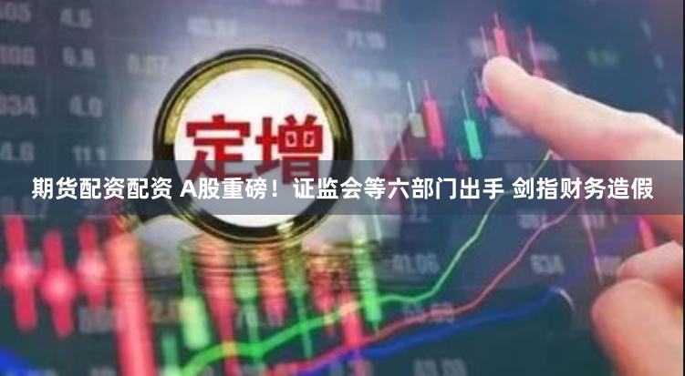 期货配资配资 A股重磅！证监会等六部门出手 剑指财务造假