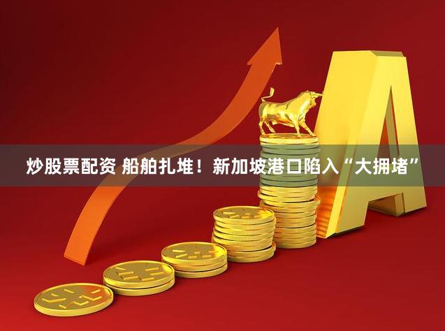 炒股票配资 船舶扎堆！新加坡港口陷入“大拥堵”