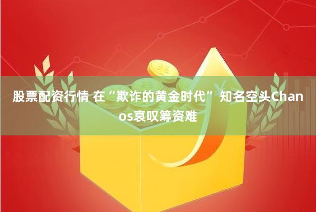 股票配资行情 在“欺诈的黄金时代” 知名空头Chanos哀叹筹资难