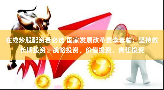 在线炒股配资看必选 国家发展改革委李春临：坚持做长期投资、战略投资、价值投资、责任投资
