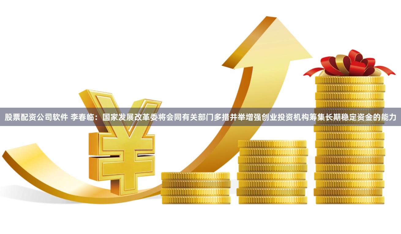 股票配资公司软件 李春临：国家发展改革委将会同有关部门多措并举增强创业投资机构筹集长期稳定资金的能力