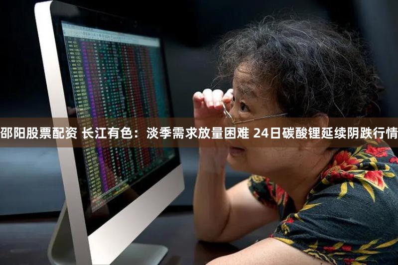 邵阳股票配资 长江有色：淡季需求放量困难 24日碳酸锂延续阴跌行情