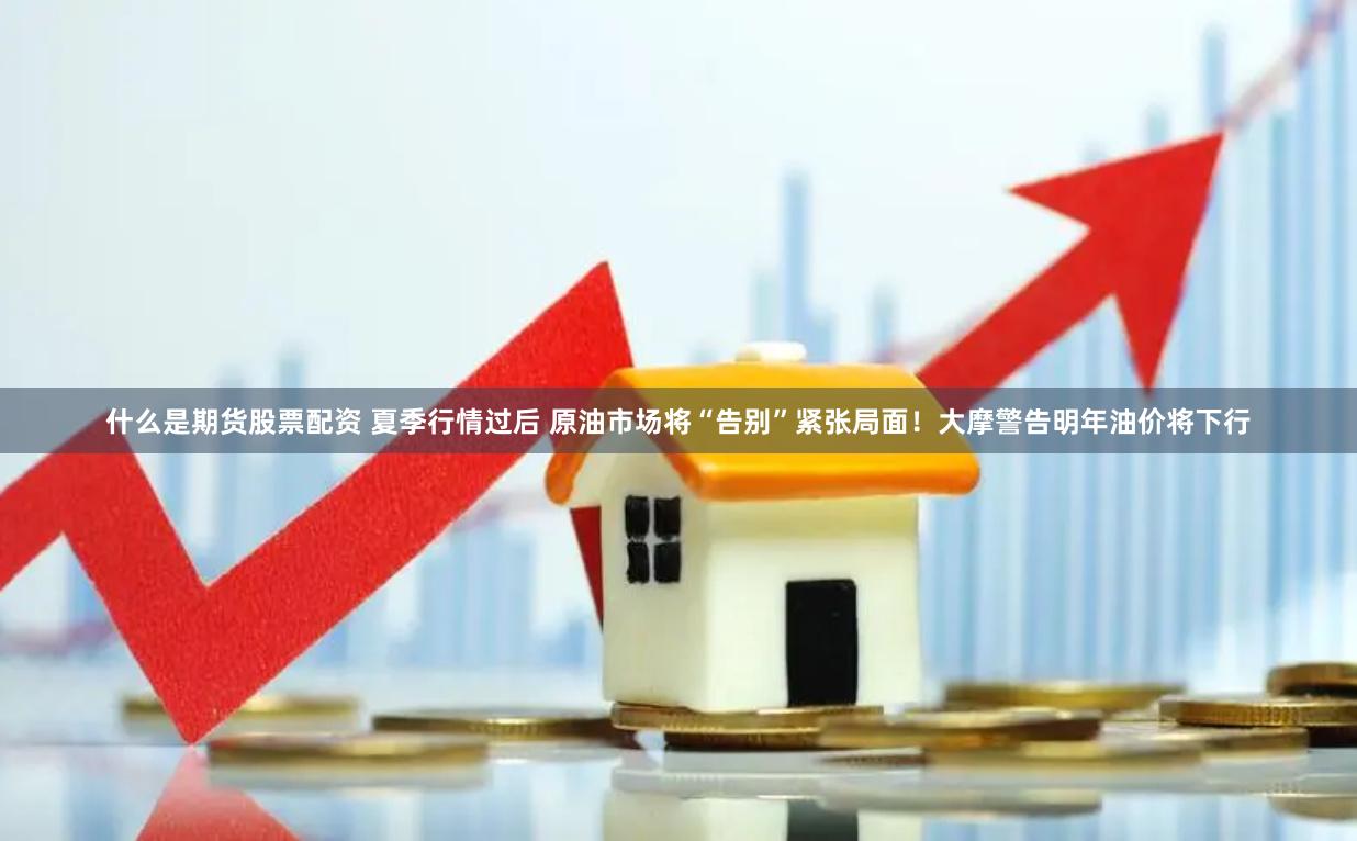 什么是期货股票配资 夏季行情过后 原油市场将“告别”紧张局面！大摩警告明年油价将下行