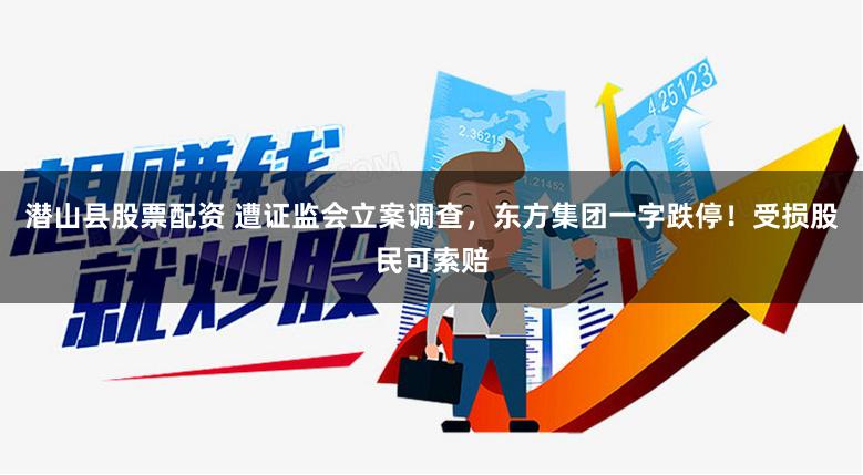 潜山县股票配资 遭证监会立案调查，东方集团一字跌停！受损股民可索赔