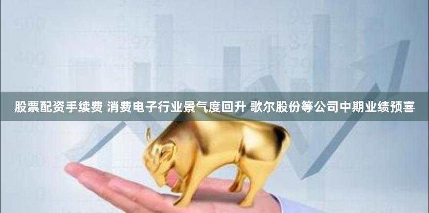 股票配资手续费 消费电子行业景气度回升 歌尔股份等公司中期业绩预喜