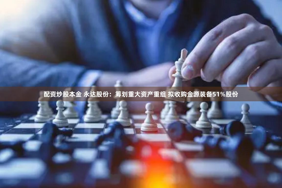 配资炒股本金 永达股份：筹划重大资产重组 拟收购金源装备51%股份