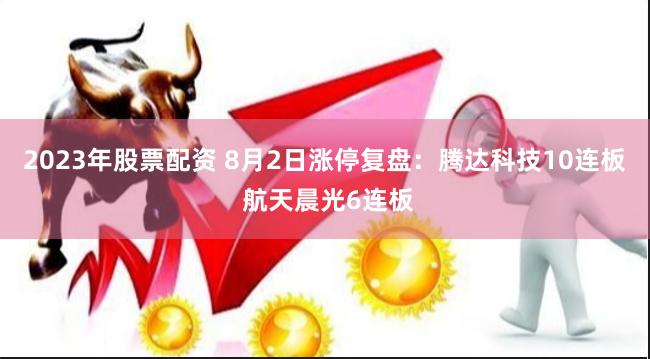 2023年股票配资 8月2日涨停复盘：腾达科技10连板 航天晨光6连板