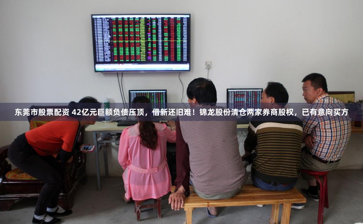 东莞市股票配资 42亿元巨额负债压顶，借新还旧难！锦龙股份清仓两家券商股权，已有意向买方