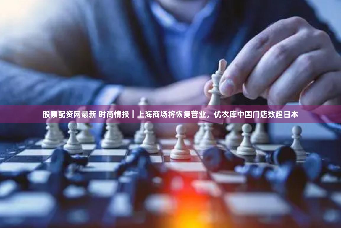 股票配资网最新 时尚情报｜上海商场将恢复营业，优衣库中国门店数超日本
