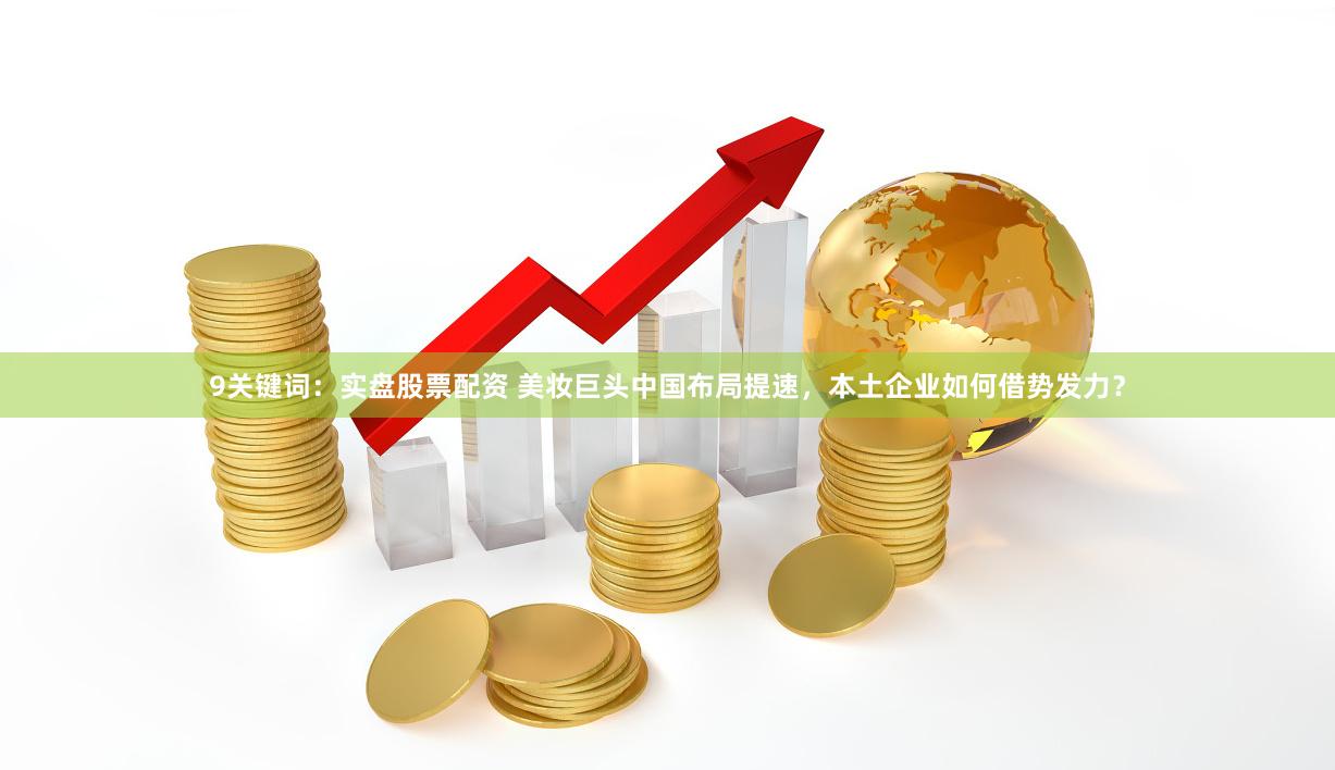 9关键词：实盘股票配资 美妆巨头中国布局提速，本土企业如何借势发力？