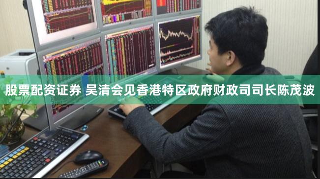 股票配资证券 吴清会见香港特区政府财政司司长陈茂波