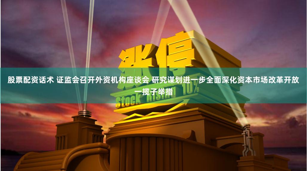 股票配资话术 证监会召开外资机构座谈会 研究谋划进一步全面深化资本市场改革开放一揽子举措