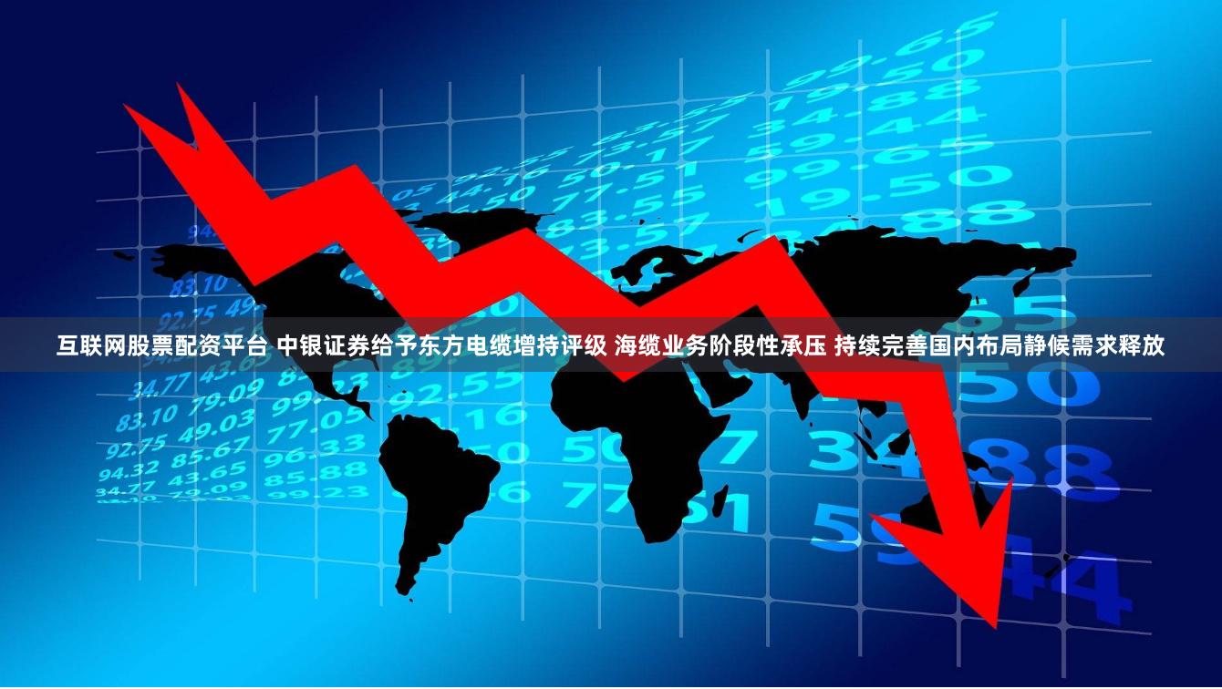 互联网股票配资平台 中银证券给予东方电缆增持评级 海缆业务阶段性承压 持续完善国内布局静候需求释放