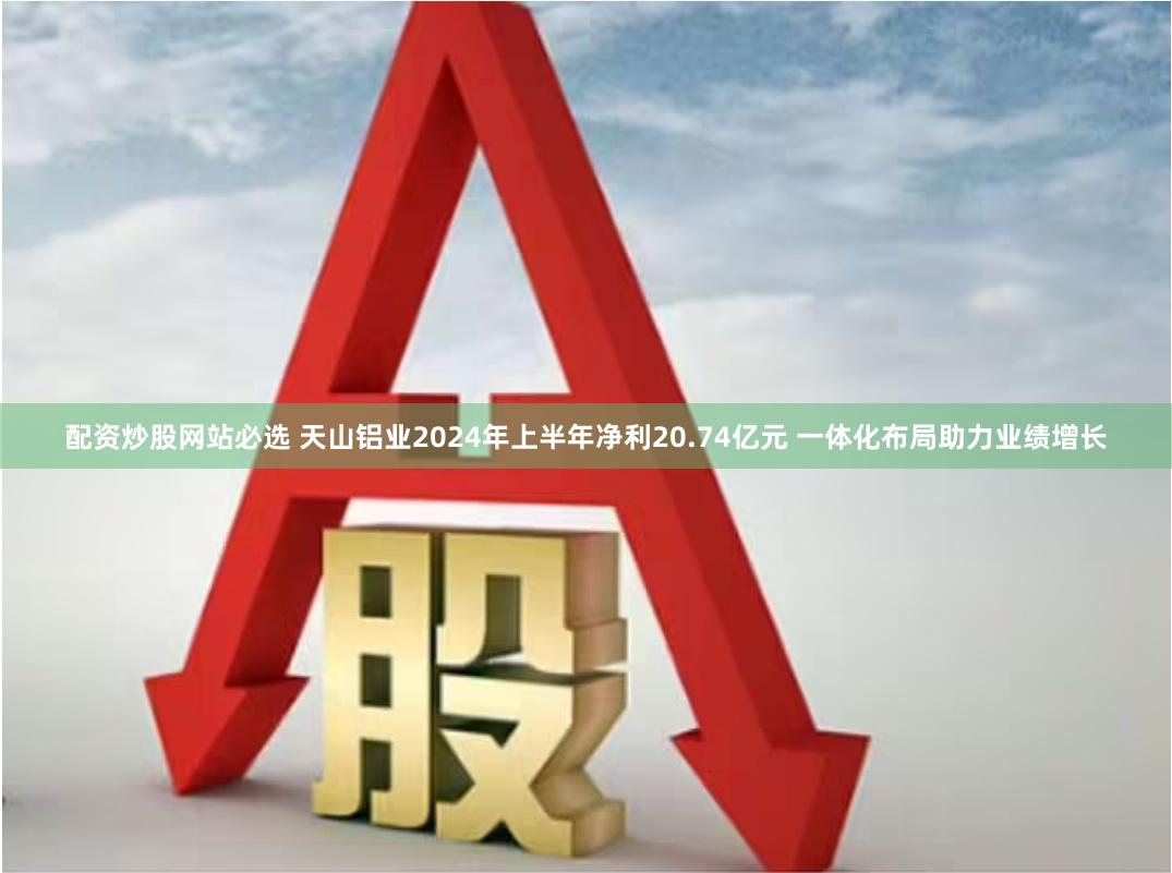 配资炒股网站必选 天山铝业2024年上半年净利20.74亿元 一体化布局助力业绩增长