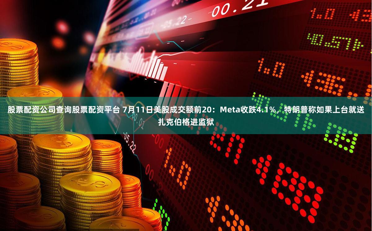股票配资公司查询股票配资平台 7月11日美股成交额前20：Meta收跌4.1%，特朗普称如果上台就送扎克伯格进监狱