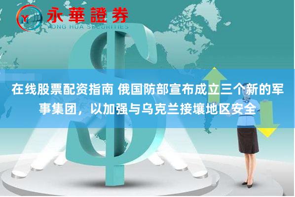 在线股票配资指南 俄国防部宣布成立三个新的军事集团，以加强与乌克兰接壤地区安全