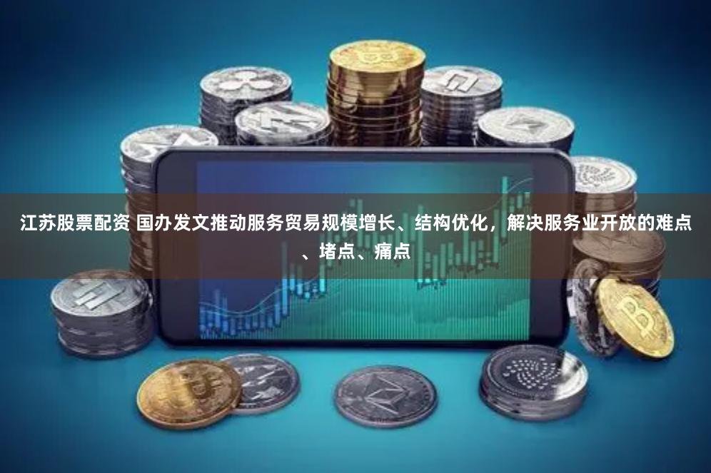 江苏股票配资 国办发文推动服务贸易规模增长、结构优化，解决服务业开放的难点、堵点、痛点