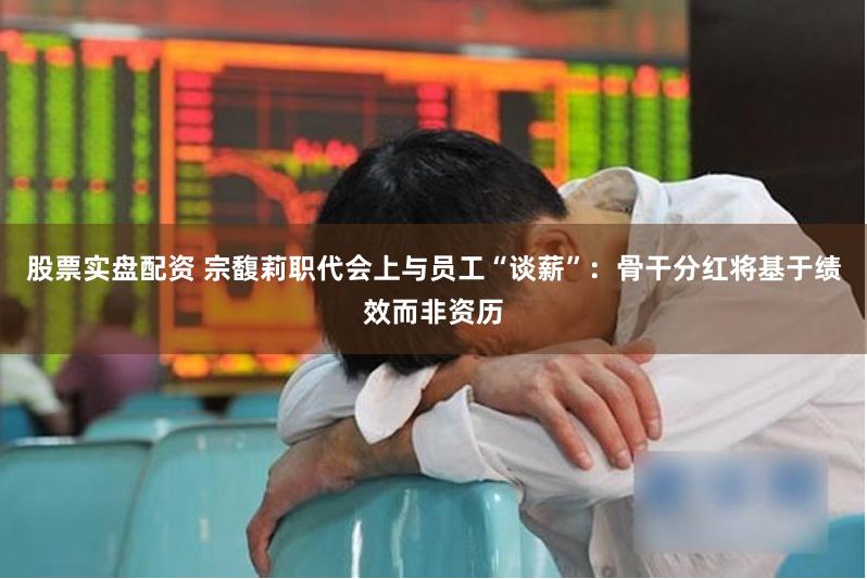 股票实盘配资 宗馥莉职代会上与员工“谈薪”：骨干分红将基于绩效而非资历