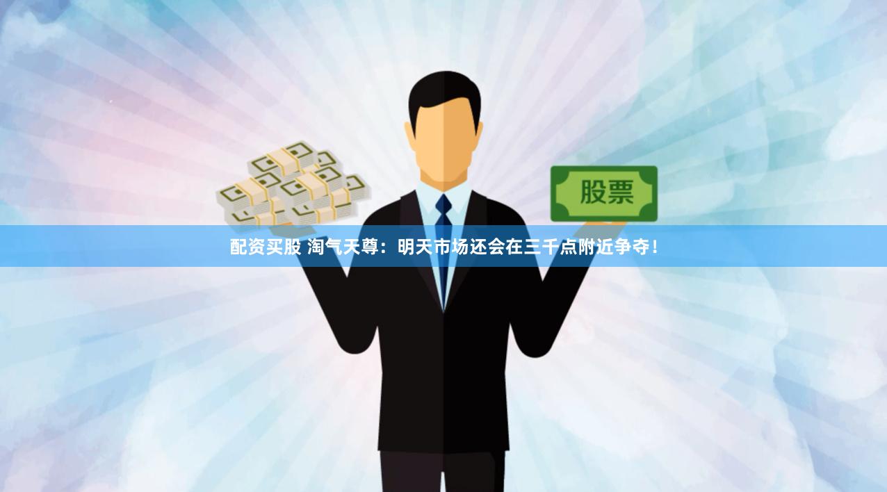 配资买股 淘气天尊：明天市场还会在三千点附近争夺！