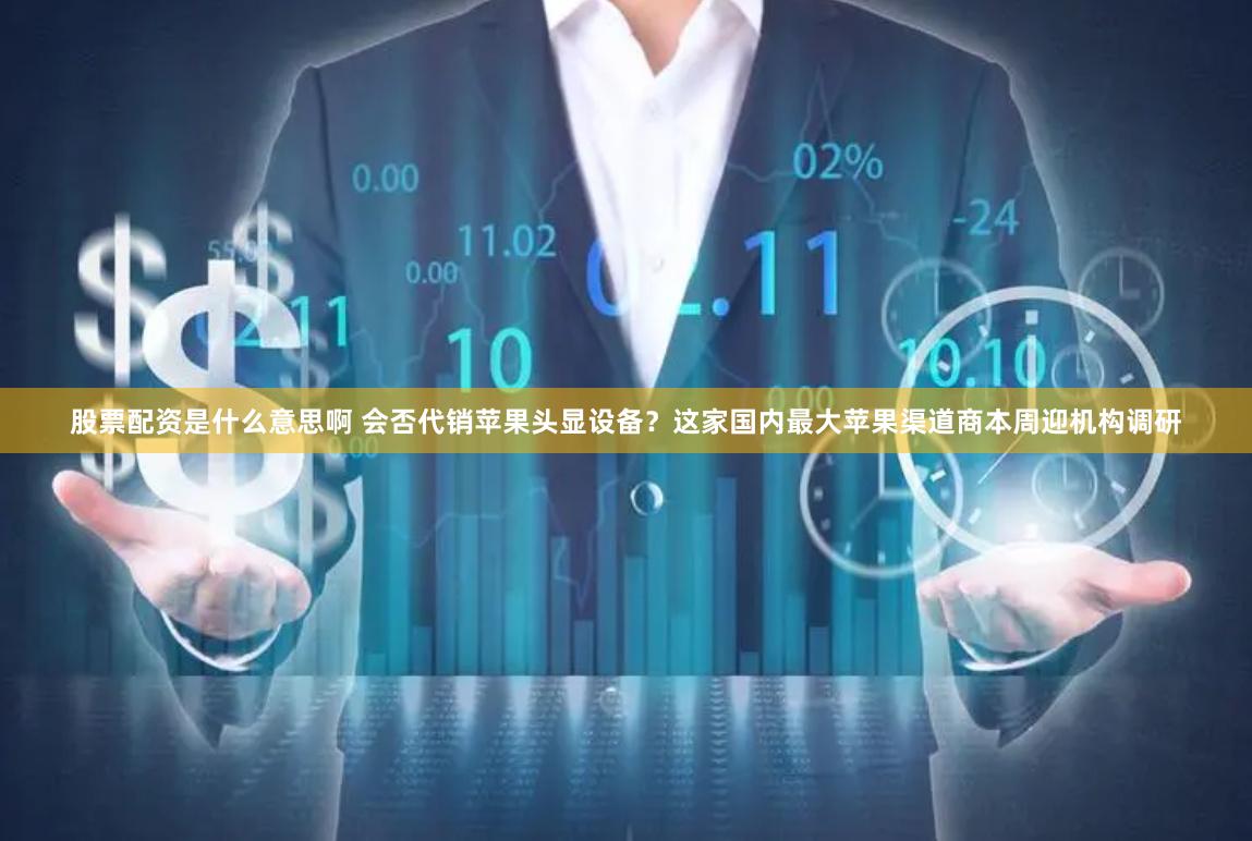 股票配资是什么意思啊 会否代销苹果头显设备？这家国内最大苹果渠道商本周迎机构调研