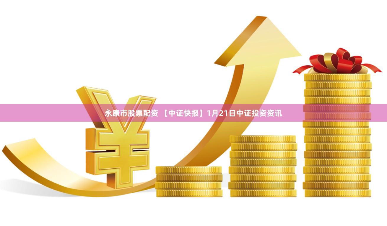 永康市股票配资 【中证快报】1月21日中证投资资讯