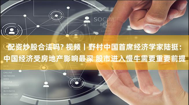 配资炒股合法吗? 视频丨野村中国首席经济学家陆挺：中国经济受房地产影响最深 股市进入慢牛需要重要前提
