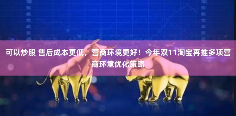 可以炒股 售后成本更低，营商环境更好！今年双11淘宝再推多项营商环境优化策略
