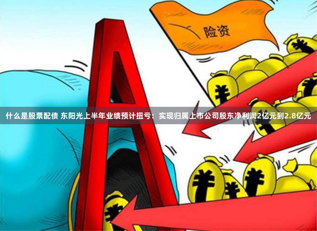 什么是股票配债 东阳光上半年业绩预计扭亏：实现归属上市公司股东净利润2亿元到2.8亿元