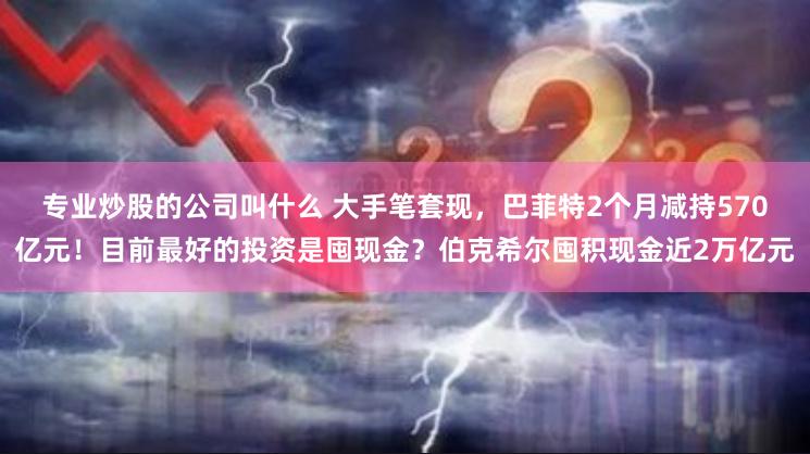 专业炒股的公司叫什么 大手笔套现，巴菲特2个月减持570亿元！目前最好的投资是囤现金？伯克希尔囤积现金近2万亿元