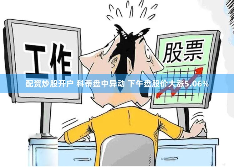 配资炒股开户 科蒂盘中异动 下午盘股价大涨5.06%