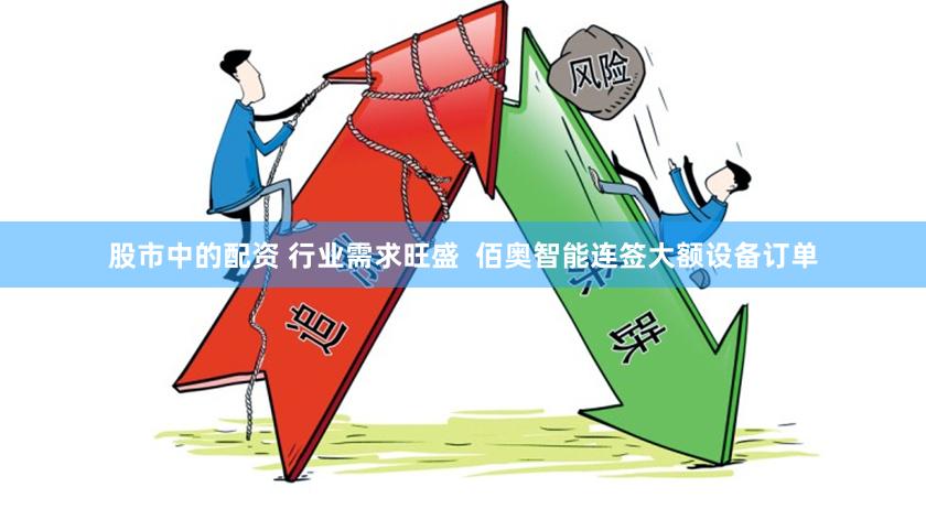 股市中的配资 行业需求旺盛  佰奥智能连签大额设备订单