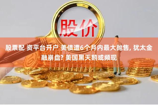 股票配 资平台开户 美债遭6个月内最大抛售, 犹太金融崩盘? 美国黑天鹅或频现