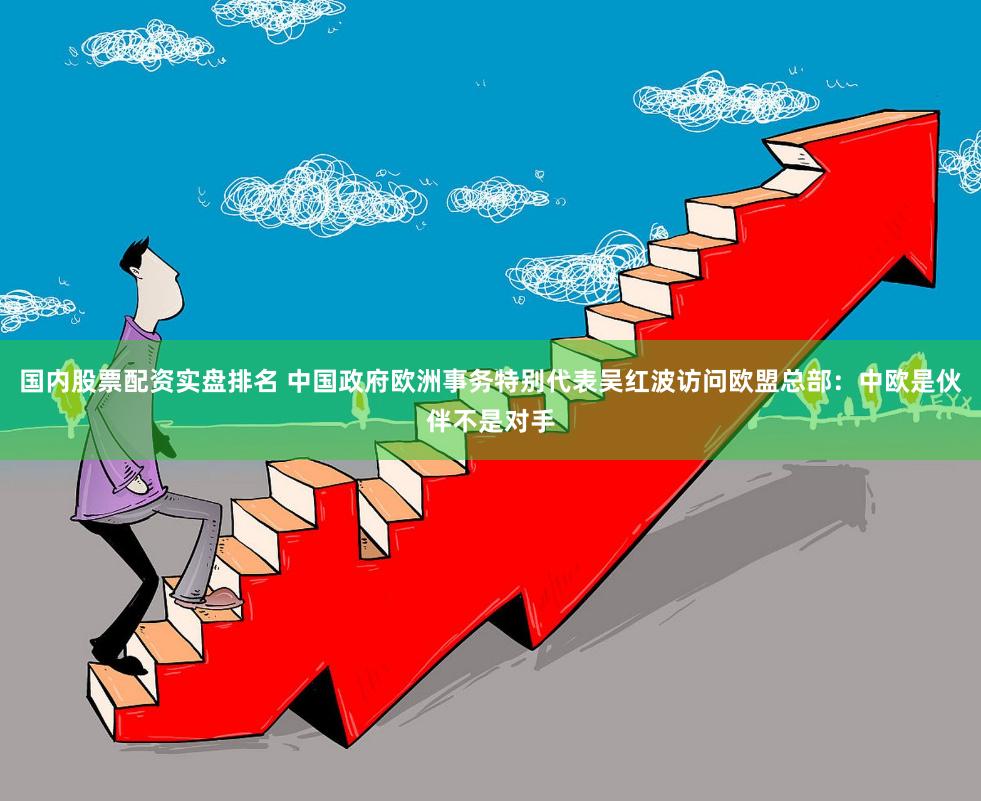 国内股票配资实盘排名 中国政府欧洲事务特别代表吴红波访问欧盟总部：中欧是伙伴不是对手