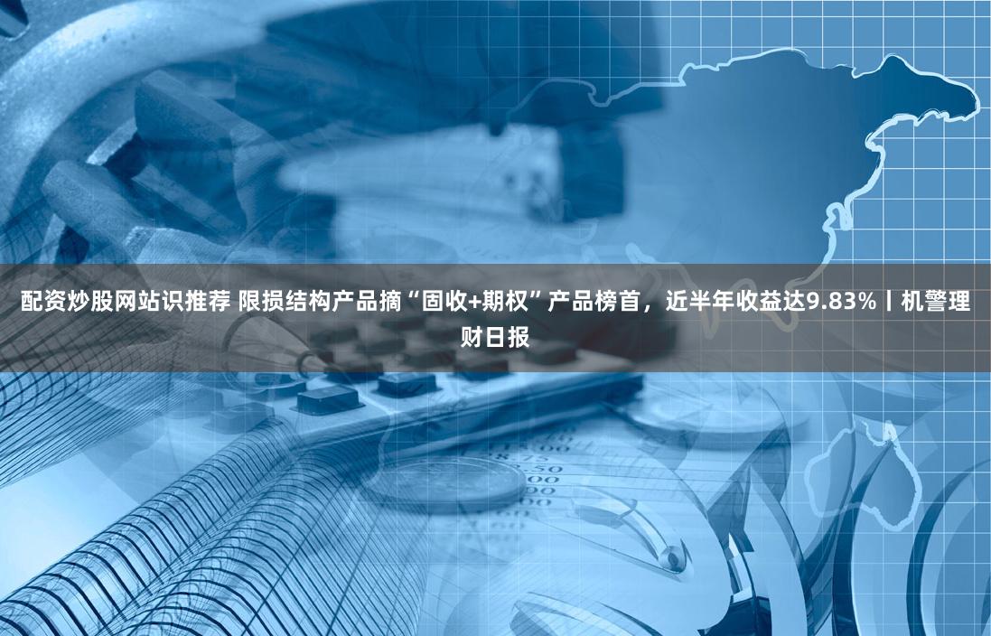 配资炒股网站识推荐 限损结构产品摘“固收+期权”产品榜首，近半年收益达9.83%丨机警理财日报