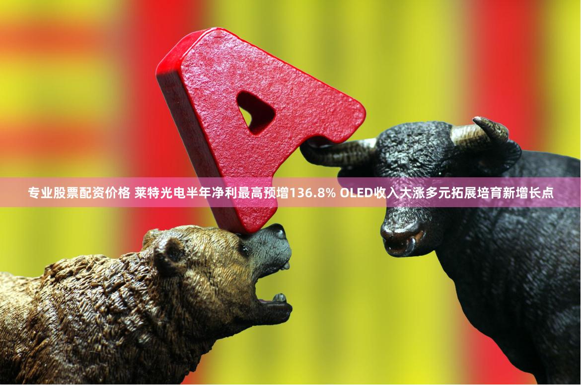 专业股票配资价格 莱特光电半年净利最高预增136.8% OLED收入大涨多元拓展培育新增长点