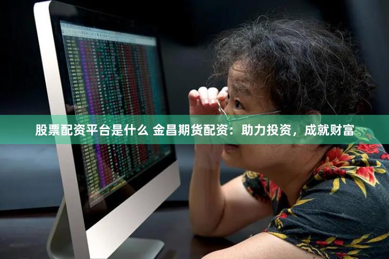 股票配资平台是什么 金昌期货配资：助力投资，成就财富