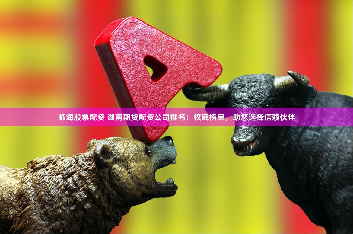 临海股票配资 湖南期货配资公司排名：权威榜单，助您选择信赖伙伴