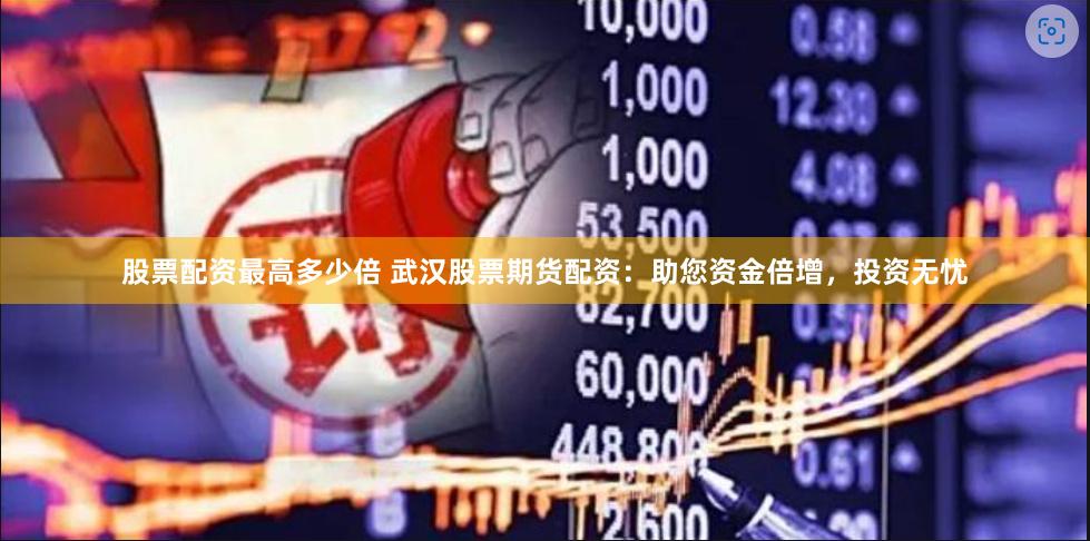 股票配资最高多少倍 武汉股票期货配资：助您资金倍增，投资无忧