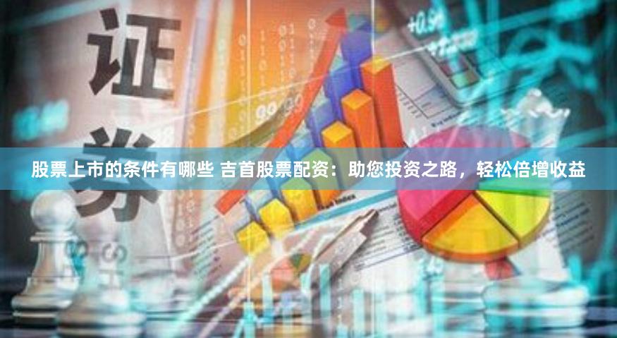 股票上市的条件有哪些 吉首股票配资：助您投资之路，轻松倍增收益