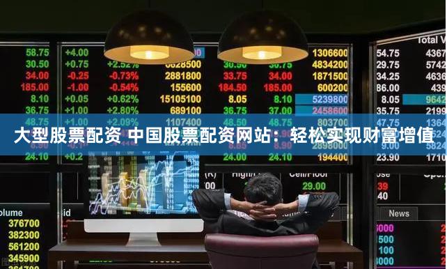 大型股票配资 中国股票配资网站：轻松实现财富增值
